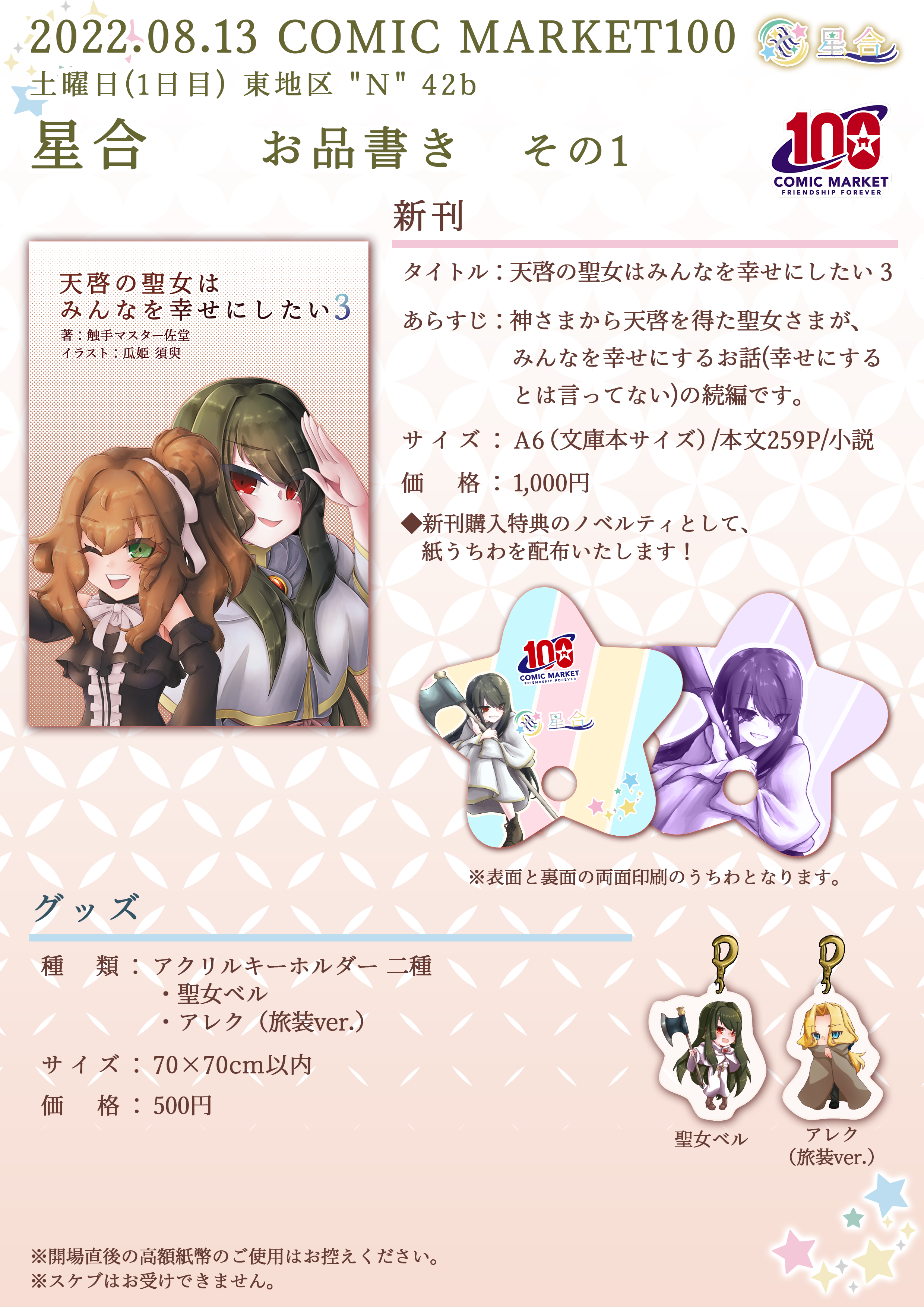 2022.08.13 COMIC MARKET100 星合 お品書き その1 ■新刊 タイトル：「天啓の聖女はみんなを幸せにしたい 3」 あらすじ：神さまから天啓を得た聖女さまが、みんなを幸せにするお話（幸せにするとは言ってない）の続編です。 サイズ：A6（文庫本サイズ）/本文259P/小説 価格：1,000円 ◆新刊購入特典のノベルティとして、星形紙うちわを配布いたします！ ■グッズ 種類：アクリルキーホルダー2種 ・聖女ベル ・アレク（旅装ver.） サイズ：70×70cm以内 価格：500円 ※開場直後の高額紙幣のご使用はお控えください。 ※スケブはお受けできません。