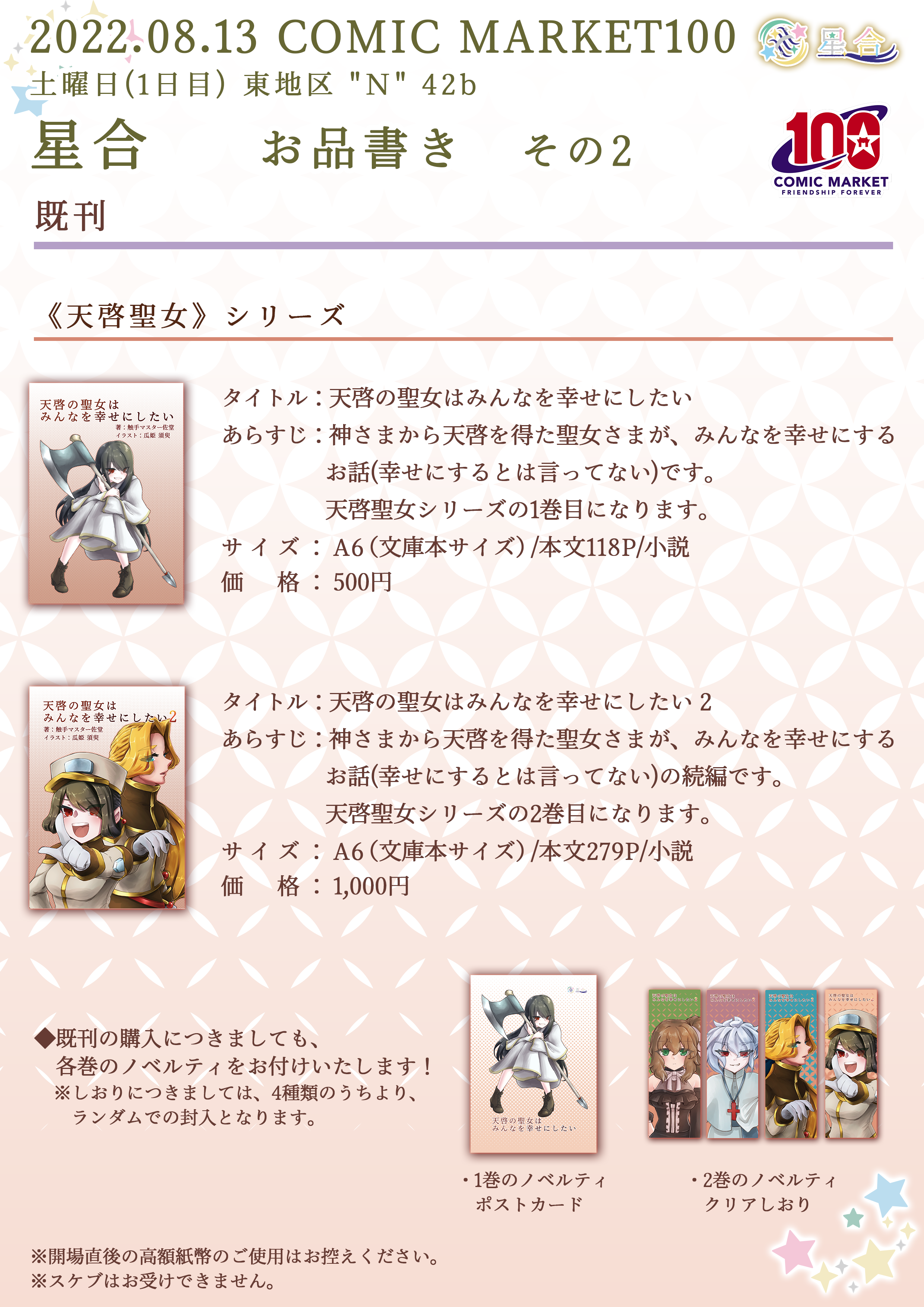 2022.08.13 COMIC MARKET99 星合 お品書き その2 ■その他 既刊 ◆◇◆ 天啓聖女シリーズ ◆◇◆ タイトル：「天啓の聖女はみんなを幸せにしたい」 あらすじ：神さまから天啓を得た聖女さまが、みんなを幸せにするお話（幸せにするとは言ってない）です。 サイズ：A6（文庫本サイズ）/本文118P/小説 価格：500円 タイトル：「天啓の聖女はみんなを幸せにしたい 2」 あらすじ：神さまから天啓を得た聖女さまが、みんなを幸せにするお話（幸せにするとは言ってない）の続編です。 サイズ：A6（文庫本サイズ）/本文279P/小説 価格：1,000円 ※開場直後の高額紙幣のご使用はお控えください。 ※スケブはお受けできません。