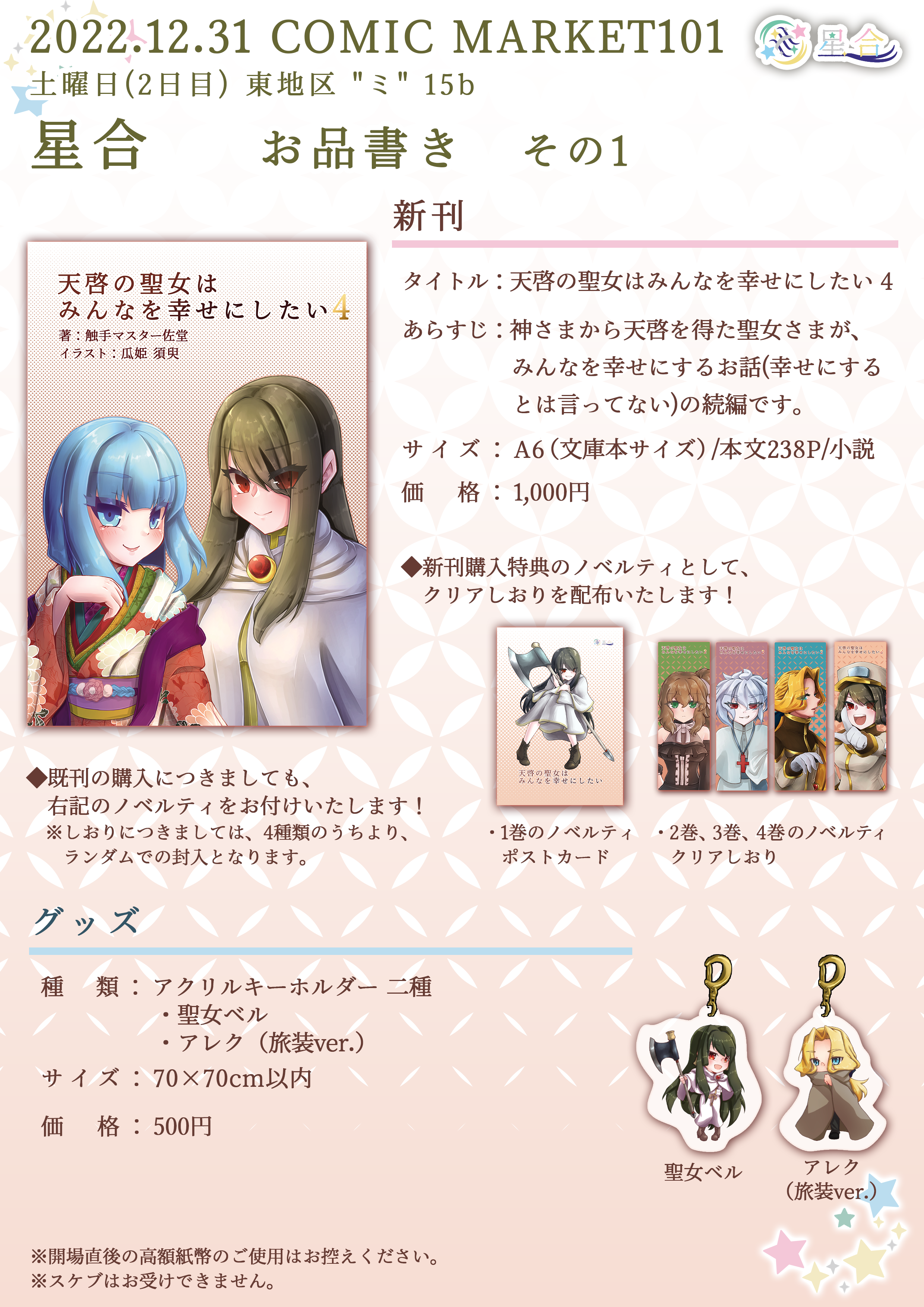 2022.12.31 COMIC MARKET101 土曜日(2日目) 東地区 "ミ" 15b 星合 お品書き その1 ■新刊 タイトル：「天啓の聖女はみんなを幸せにしたい 4」 あらすじ：神さまから天啓を得た聖女さまが、みんなを幸せにするお話（幸せにするとは言ってない）の続編です。 サイズ：A6（文庫本サイズ）/本文238P/小説 価格：1,000円 ◆新刊購入特典のノベルティとして、クリアしおりを配布いたします！ ■グッズ 種類：アクリルキーホルダー2種 ・聖女ベル ・アレク（旅装ver.） サイズ：70×70cm以内 価格：500円 ※開場直後の高額紙幣のご使用はお控えください。 ※スケブはお受けできません。
