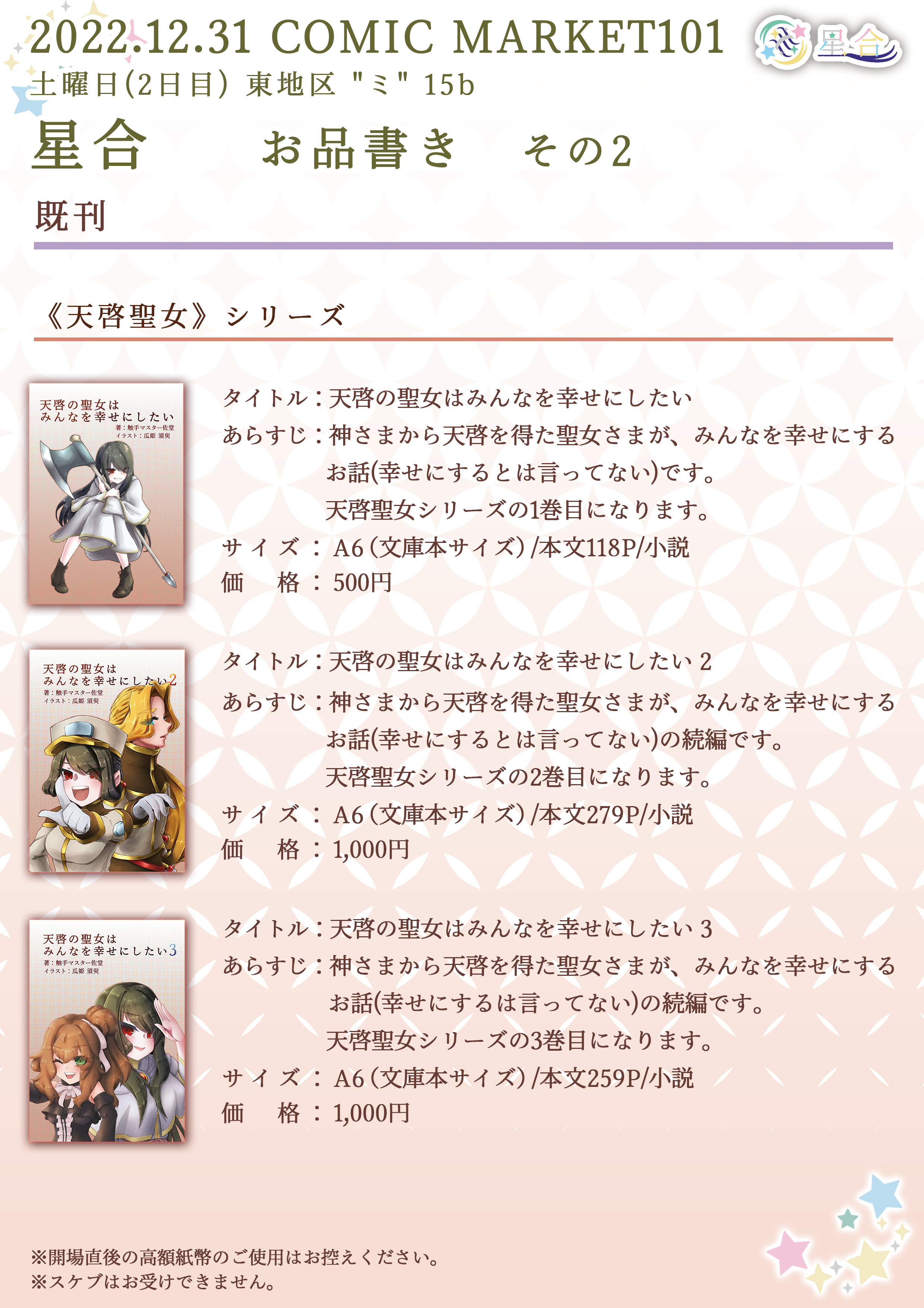 2022.12.31 COMIC MARKET101 土曜日(2日目) 東地区 "ミ" 15b 星合 お品書き その2 ■その他 既刊 ◆◇◆ 天啓聖女シリーズ ◆◇◆ タイトル：「天啓の聖女はみんなを幸せにしたい 3」 あらすじ：神さまから天啓を得た聖女さまが、みんなを幸せにするお話（幸せにするとは言ってない）の続編です。 サイズ：A6（文庫本サイズ）/本文259P/小説 価格：1,000円 タイトル：「天啓の聖女はみんなを幸せにしたい」 あらすじ：神さまから天啓を得た聖女さまが、みんなを幸せにするお話（幸せにするとは言ってない）です。 サイズ：A6（文庫本サイズ）/本文118P/小説 価格：500円 タイトル：「天啓の聖女はみんなを幸せにしたい 2」 あらすじ：神さまから天啓を得た聖女さまが、みんなを幸せにするお話（幸せにするとは言ってない）の続編です。 サイズ：A6（文庫本サイズ）/本文279P/小説 価格：1,000円 ※開場直後の高額紙幣のご使用はお控えください。 ※スケブはお受けできません。