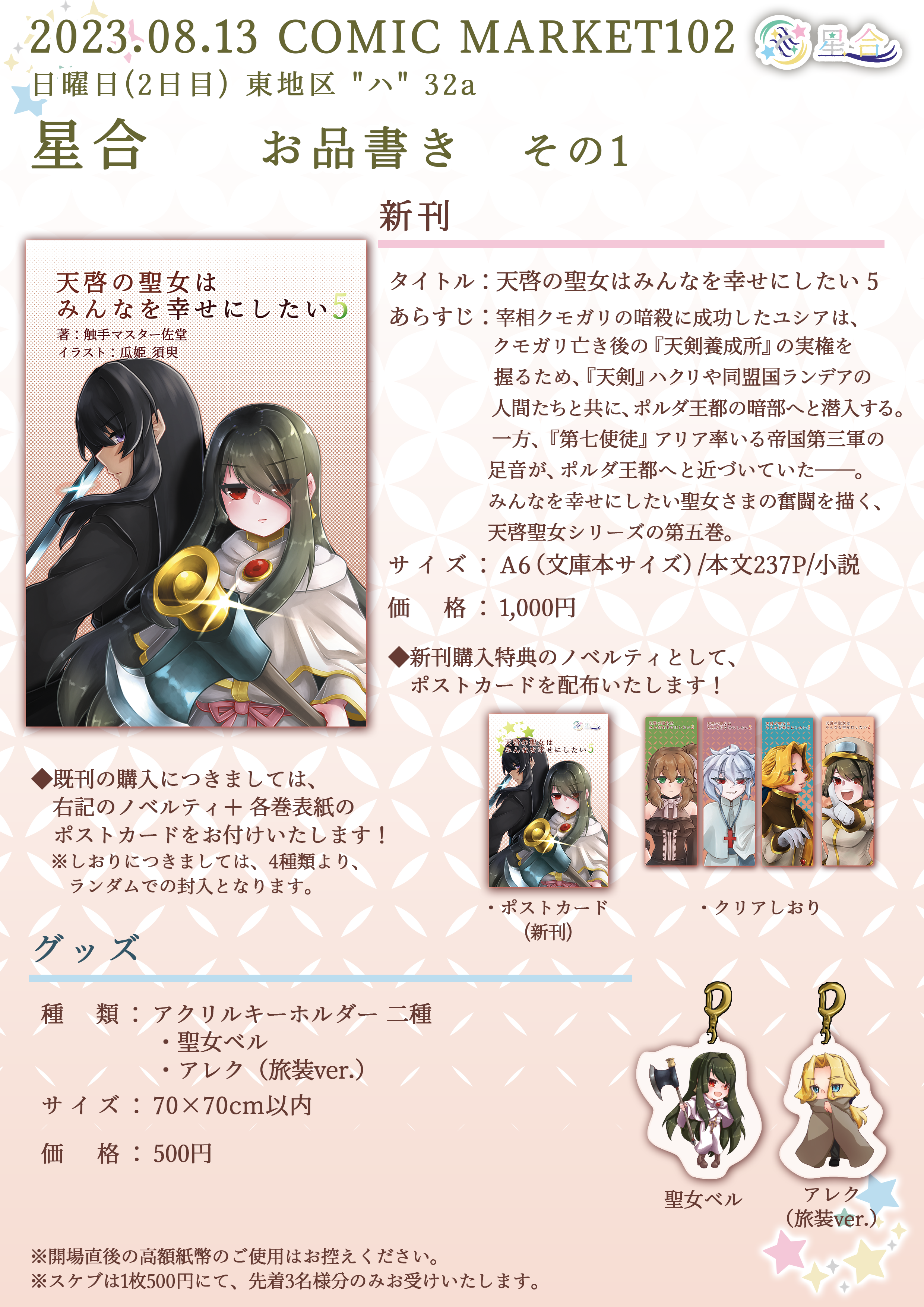 2023.08.13 COMIC MARKET102 日曜日(2日目) 東地区 "ハ" 32a 星合 お品書き その1 ■新刊 タイトル：「天啓の聖女はみんなを幸せにしたい 5」 あらすじ：宰相クモガリの暗殺に成功したユシアは、クモガリ亡き後の『天剣養成所』の実権を握るため、『天剣』ハクリや同盟国ランデアの人間たちと共に、ポルダ王都の暗部へと潜入する。一方、『第七使徒』アリア率いる帝国第三軍の足音が、ポルダ王都へと近づいていた――。みんなを幸せにしたい聖女さまの奮闘を描く、天啓聖女シリーズの第五巻。 サイズ：A6（文庫本サイズ）/本文237P/小説 価格：1,000円 ◆新刊購入特典のノベルティとして、ポストカードを配布いたします！ ■グッズ 種類：アクリルキーホルダー2種 ・聖女ベル ・アレク（旅装ver.） サイズ：70×70cm以内 価格：500円 ※開場直後の高額紙幣のご使用はお控えください。 ※スケブは1枚500円にて、先着3名様限定でお受けいたします。