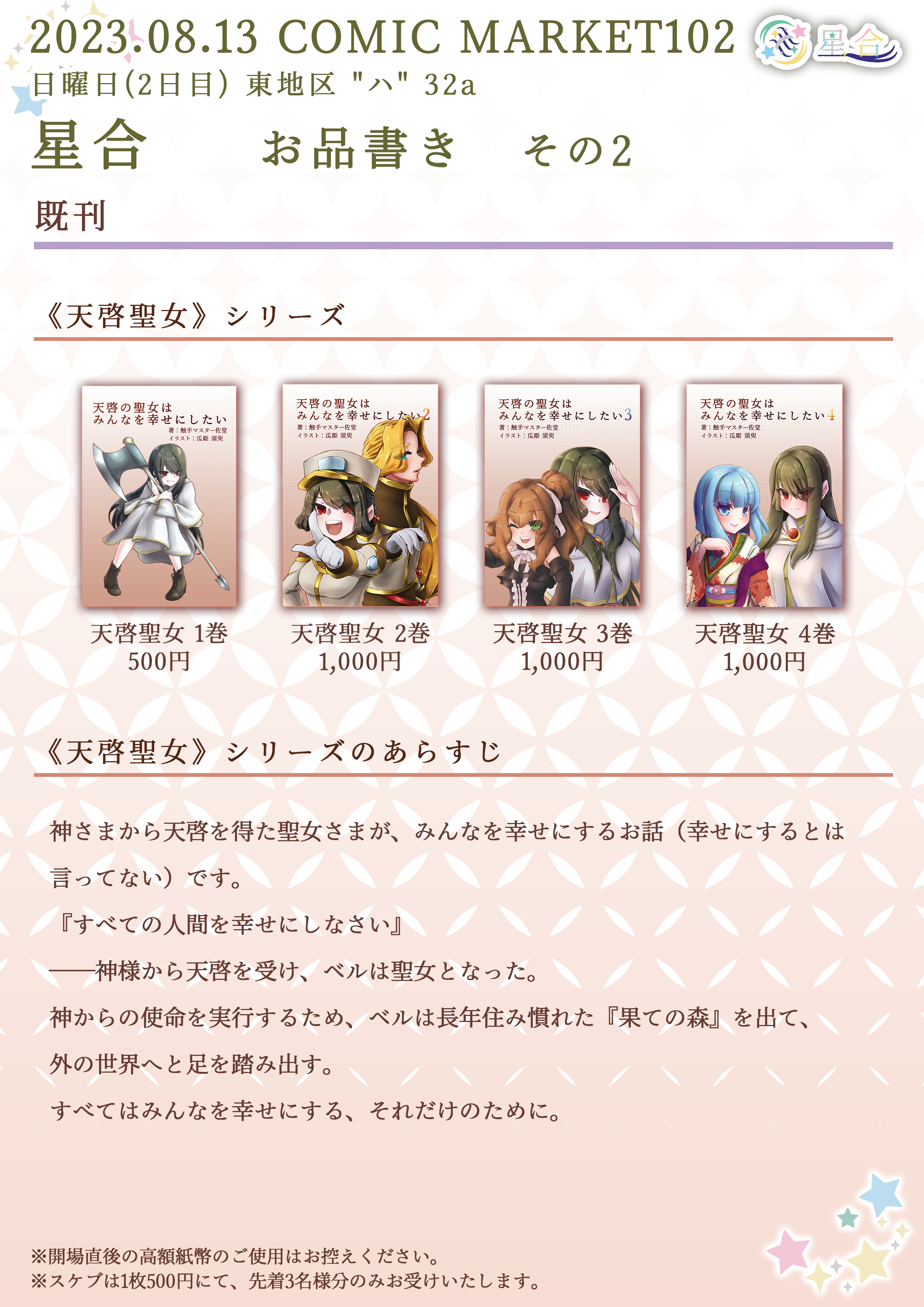 2023.08.13 COMIC MARKET102 日曜日(2日目) 東地区 "ハ" 32a 星合 お品書き その2 ■その他 既刊 ◆◇◆ 天啓聖女シリーズ ◆◇◆ タイトル：「天啓の聖女はみんなを幸せにしたい」 価格：500円 タイトル：「天啓の聖女はみんなを幸せにしたい 2」価格：1,000円  タイトル：「天啓の聖女はみんなを幸せにしたい 3」 価格：1,000円 タイトル：「天啓の聖女はみんなを幸せにしたい 4」 価格：1,000円 あらすじ：神さまから天啓を得た聖女さまが、みんなを幸せにするお話（幸せにするとは言ってない）です。『すべての人間を幸せにしなさい』 ──神様から天啓を受け、ベルは聖女となった。神からの使命を実行するため、ベルは長年住み慣れた『果ての森』を出て、外の世界へと足を踏み出す。すべてはみんなを幸せにする、それだけのために。 ※開場直後の高額紙幣のご使用はお控えください。 ※スケブは1枚500円にて、先着3名様限定でお受けいたします。
