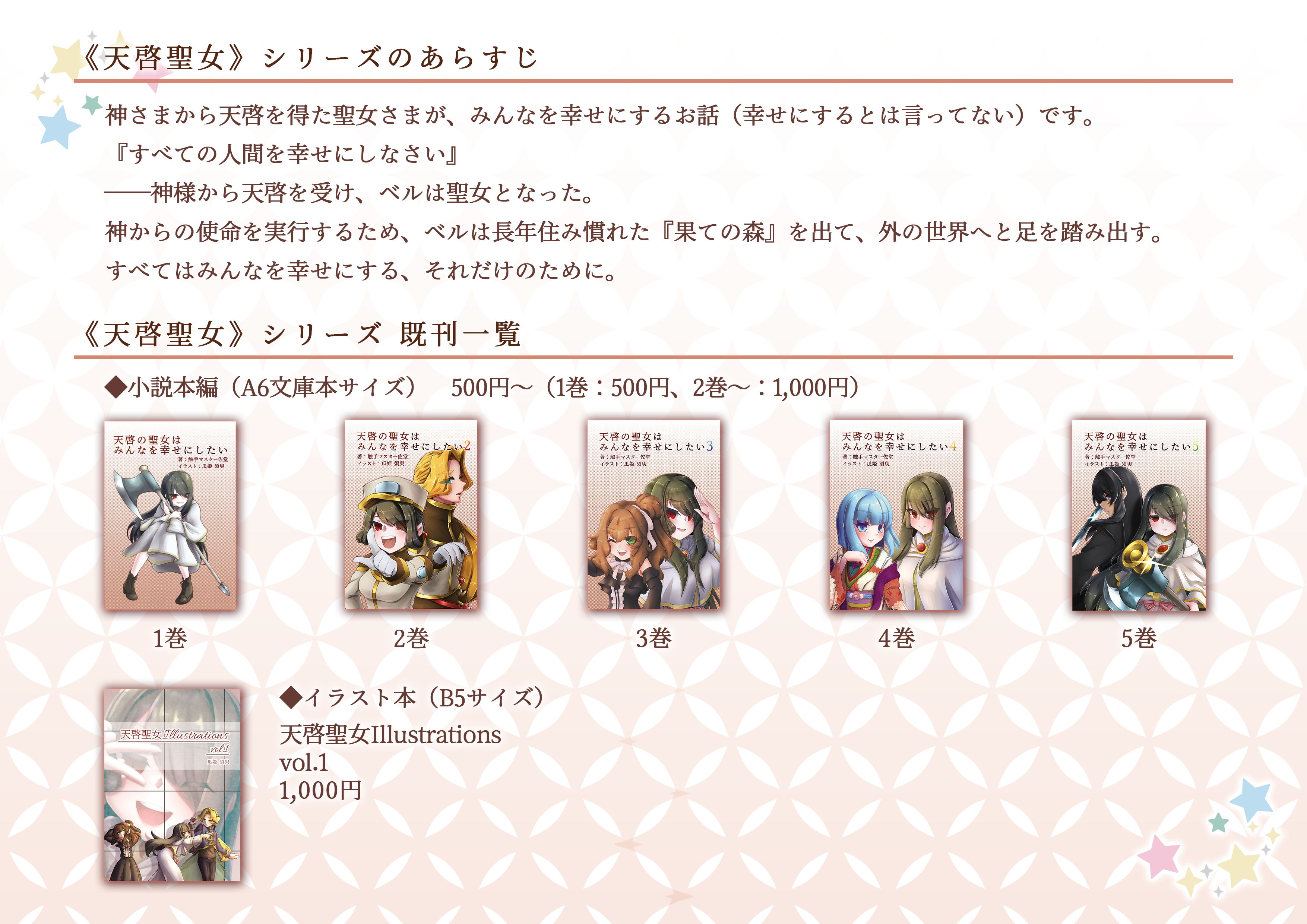 2023.12.31 COMIC MARKET103 日曜日(2日目) 西地区 "さ" 26a 星合 お品書き その2 ◆◇◆ 天啓聖女シリーズ ◆◇◆ あらすじ：神さまから天啓を得た聖女さまが、みんなを幸せにするお話（幸せにするとは言ってない）です。『すべての人間を幸せにしなさい』 ──神様から天啓を受け、ベルは聖女となった。神からの使命を実行するため、ベルは長年住み慣れた『果ての森』を出て、外の世界へと足を踏み出す。すべてはみんなを幸せにする、それだけのために。　◆既刊（小説　A6文庫サイズ）タイトル：「天啓の聖女はみんなを幸せにしたい」 価格：500円 タイトル：「天啓の聖女はみんなを幸せにしたい 2」価格：1,000円  タイトル：「天啓の聖女はみんなを幸せにしたい 3」 価格：1,000円 タイトル：「天啓の聖女はみんなを幸せにしたい 4」 価格：1,000円 タイトル：「天啓の聖女はみんなを幸せにしたい 5」 価格：1,000円 ◆既刊（イラスト本 B5サイズ）タイトル：天啓聖女Illustration vol.1　価格：1,000円