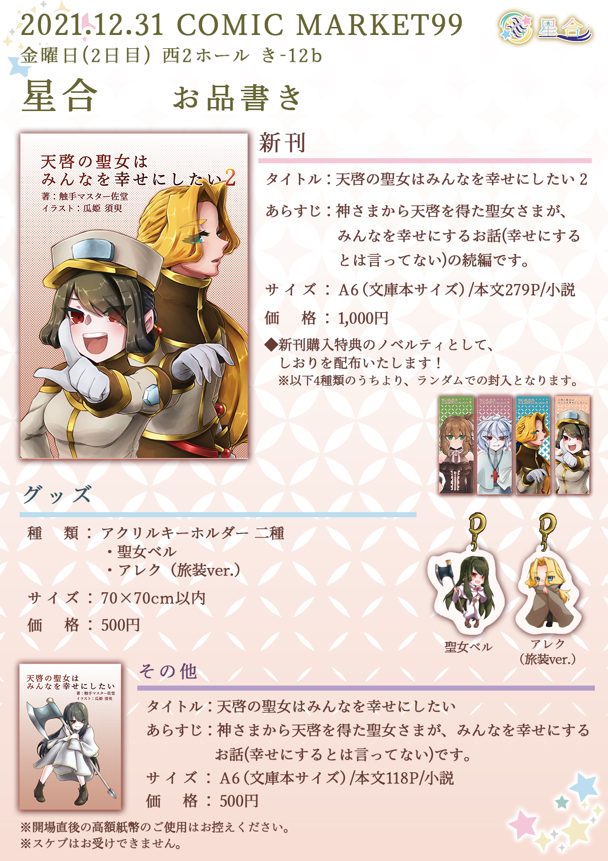 2021.12.31 COMIC MARKET99 星合 お品書き ■新刊 タイトル：「天啓の聖女はみんなを幸せにしたい 2」 あらすじ：神さまから天啓を得た聖女さまが、みんなを幸せにするお話（幸せにするとは言ってない）の続編です。 サイズ：A6（文庫本サイズ）/本文279P/小説 価格：1,000円 ◆新刊購入特典のノベルティとして、しおりを配布いたします！※4種類のうちより、ランダムでの封入となります。（聖女ベル、王子アレク、使徒レオン、反逆者モニカの4種類） ■グッズ 種類：アクリルキーホルダー2種 ・聖女ベル ・アレク（旅装ver.） サイズ：70×70cm以内 価格：500円 ■その他 既刊 タイトル：「天啓の聖女はみんなを幸せにしたい」 あらすじ：神さまから天啓を得た聖女さまが、みんなを幸せにするお話（幸せにするとは言ってない）です。 サイズ：A6（文庫本サイズ）/本文118P/小説 価格：500円 ※開場直後の高額紙幣のご使用はお控えください。 ※スケブはお受けできません。