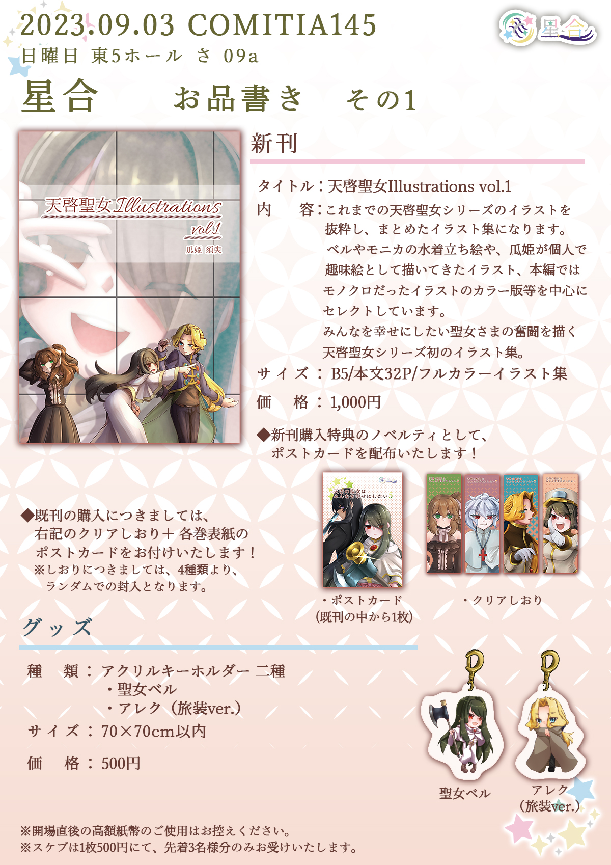 2023.09.02 COMITIA145 日曜日 東5ホール さ 09a 星合 お品書き その1 ■新刊 タイトル：「天啓聖女Illustrations vol.1」 内容：これまでの天啓聖女シリーズのイラストを抜粋し、まとめたイラスト集になります。ベルやモニカの水着立ち絵や、瓜姫が個人で趣味絵として描いてきたイラスト、本編ではモノクロだったイラストのカラー版等を中心にセレクトしています。みんなを幸せにしたい聖女さまの奮闘を描く天啓聖女シリーズ初のイラスト集。 サイズ：B5/本文32P/フルカラーイラスト集 価格：1,000円 ◆新刊購入特典のノベルティとして、既刊のポストカードを配布いたします！ ■グッズ 種類：アクリルキーホルダー2種 ・聖女ベル ・アレク（旅装ver.） サイズ：70×70cm以内 価格：500円 ※開場直後の高額紙幣のご使用はお控えください。 ※スケブは1枚500円にて、先着3名様限定でお受けいたします。