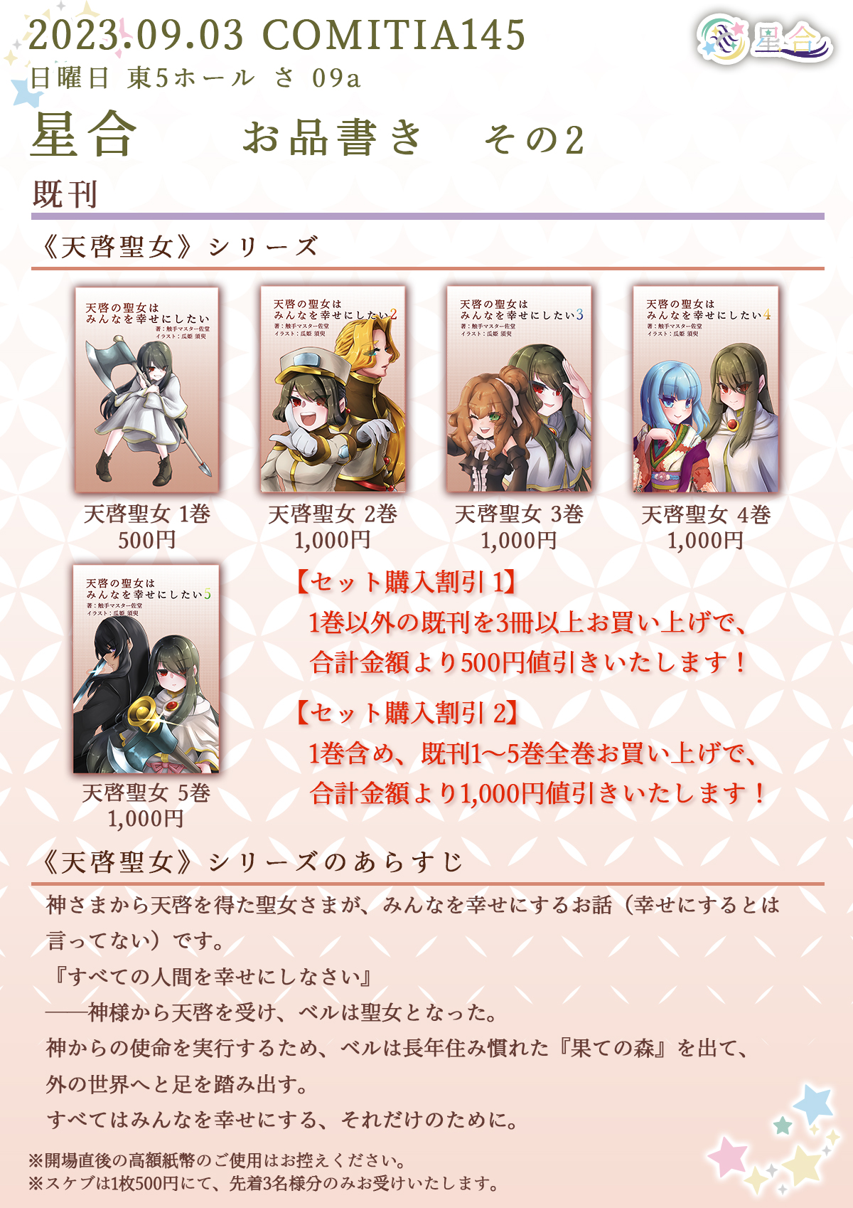 2023.09.02 COMITIA145 日曜日 東5ホール さ 09a 星合 お品書き その2 ■その他 既刊 ◆◇◆ 天啓聖女シリーズ ◆◇◆ タイトル：「天啓の聖女はみんなを幸せにしたい」 価格：500円 タイトル：「天啓の聖女はみんなを幸せにしたい 2」価格：1,000円  タイトル：「天啓の聖女はみんなを幸せにしたい 3」 価格：1,000円 タイトル：「天啓の聖女はみんなを幸せにしたい 4」 価格：1,000円 タイトル：「天啓の聖女はみんなを幸せにしたい 5」 価格：1,000円 【セット購入割引 1】1巻以外の既刊を3冊以上お買い上げで、合計金額より500円値引きいたします！【セット購入割引 2】1巻含め、既刊1～5巻全巻お買い上げで、合計金額より1,000円値引きいたします！ あらすじ：神さまから天啓を得た聖女さまが、みんなを幸せにするお話（幸せにするとは言ってない）です。『すべての人間を幸せにしなさい』 ──神様から天啓を受け、ベルは聖女となった。神からの使命を実行するため、ベルは長年住み慣れた『果ての森』を出て、外の世界へと足を踏み出す。すべてはみんなを幸せにする、それだけのために。 ※開場直後の高額紙幣のご使用はお控えください。 ※スケブは1枚500円にて、先着3名様限定でお受けいたします。
